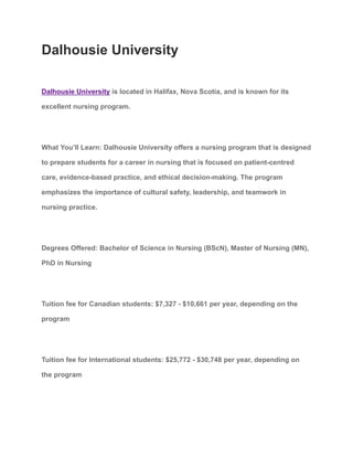 Dalhousie University
Dalhousie University is located in Halifax, Nova Scotia, and is known for its
excellent nursing program.
What You’ll Learn: Dalhousie University offers a nursing program that is designed
to prepare students for a career in nursing that is focused on patient-centred
care, evidence-based practice, and ethical decision-making. The program
emphasizes the importance of cultural safety, leadership, and teamwork in
nursing practice.
Degrees Offered: Bachelor of Science in Nursing (BScN), Master of Nursing (MN),
PhD in Nursing
Tuition fee for Canadian students: $7,327 - $10,661 per year, depending on the
program
Tuition fee for International students: $25,772 - $30,748 per year, depending on
the program
 