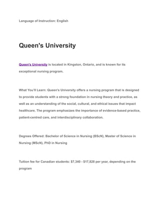 Language of Instruction: English
Queen's University
Queen's University is located in Kingston, Ontario, and is known for its
exceptional nursing program.
What You’ll Learn: Queen's University offers a nursing program that is designed
to provide students with a strong foundation in nursing theory and practice, as
well as an understanding of the social, cultural, and ethical issues that impact
healthcare. The program emphasizes the importance of evidence-based practice,
patient-centred care, and interdisciplinary collaboration.
Degrees Offered: Bachelor of Science in Nursing (BScN), Master of Science in
Nursing (MScN), PhD in Nursing
Tuition fee for Canadian students: $7,340 - $17,828 per year, depending on the
program
 