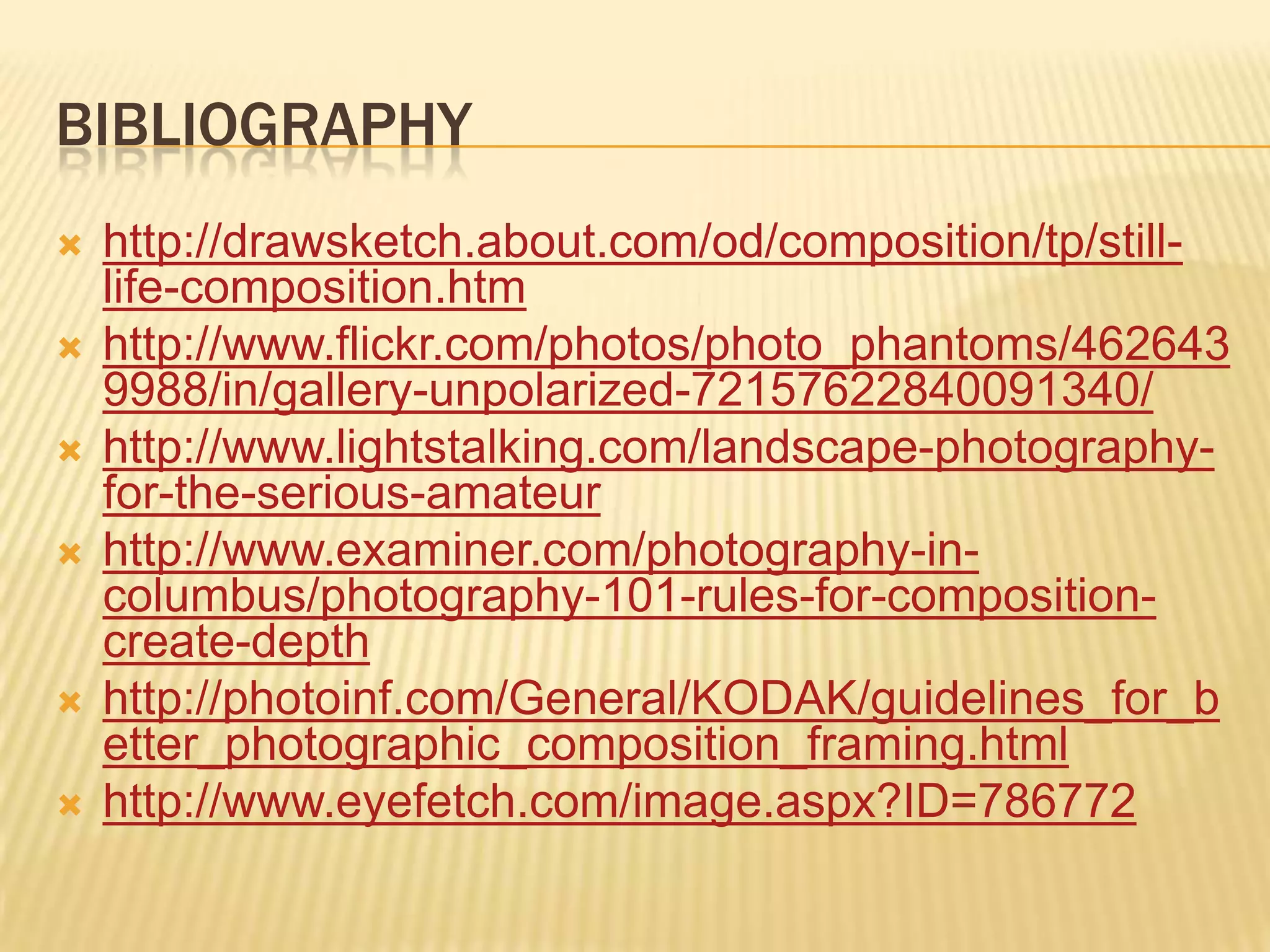 BIBLIOGRAPHY
http://drawsketch.about.com/od/composition/tp/still-
life-composition.htm
http://www.flickr.com/photos/photo_phantoms/462643
9988/in/gallery-unpolarized-72157622840091340/
http://www.lightstalking.com/landscape-photography-
for-the-serious-amateur
http://www.examiner.com/photography-in-
columbus/photography-101-rules-for-composition-
create-depth
http://photoinf.com/General/KODAK/guidelines_for_b
etter_photographic_composition_framing.html
http://www.eyefetch.com/image.aspx?ID=786772