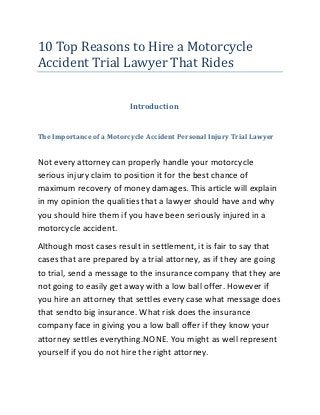 10 Top Reasons to Hire a Motorcycle
Accident Trial Lawyer That Rides


                          Introduction


The Importance of a Motorcycle Accident Personal Injury Trial Lawyer


Not every attorney can properly handle your motorcycle
serious injury claim to position it for the best chance of
maximum recovery of money damages. This article will explain
in my opinion the qualities that a lawyer should have and why
you should hire them if you have been seriously injured in a
motorcycle accident.
Although most cases result in settlement, it is fair to say that
cases that are prepared by a trial attorney, as if they are going
to trial, send a message to the insurance company that they are
not going to easily get away with a low ball offer. However if
you hire an attorney that settles every case what message does
that sendto big insurance. What risk does the insurance
company face in giving you a low ball offer if they know your
attorney settles everything.NONE. You might as well represent
yourself if you do not hire the right attorney.
 