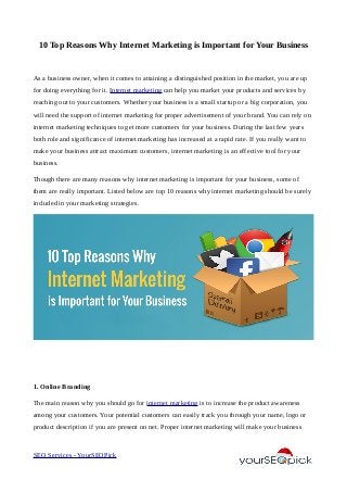 10 Top Reasons Why Internet Marketing is Important for Your Business
As a business owner, when it comes to attaining a distinguished position in the market, you are up
for doing everything for it. Internet marketing can help you market your products and services by
reaching out to your customers. Whether your business is a small startup or a big corporation, you
will need the support of internet marketing for proper advertisement of your brand. You can rely on
internet marketing techniques to get more customers for your business. During the last few years
both role and significance of internet marketing has increased at a rapid rate. If you really want to
make your business attract maximum customers, internet marketing is an effective tool for your
business.
Though there are many reasons why internet marketing is important for your business, some of
them are really important. Listed below are top 10 reasons why internet marketing should be surely
included in your marketing strategies.
1. Online Branding
The main reason why you should go for internet marketing is to increase the product awareness
among your customers. Your potential customers can easily track you through your name, logo or
product description if you are present on net. Proper internet marketing will make your business
SEO Services - YourSEOPick
 