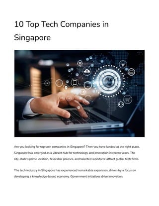 10 Top Tech Companies in
Singapore
Are you looking for top tech companies in Singapore? Then you have landed at the right place.
Singapore has emerged as a vibrant hub for technology and innovation in recent years. The
city-state’s prime location, favorable policies, and talented workforce attract global tech firms.
The tech industry in Singapore has experienced remarkable expansion, driven by a focus on
developing a knowledge-based economy. Government initiatives drive innovation,
 