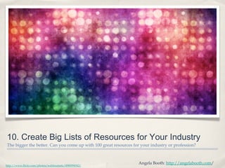 10. Create Big Lists of Resources for Your Industry
The bigger the better. Can you come up with 100 great resources for your industry or profession?
Angela Booth: http://angelabooth.com/
http://www.flickr.com/photos/webtreatsetc/4980994942/
 