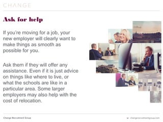Ask for help
If you’re moving for a job, your
new employer will clearly want to
make things as smooth as
possible for you.
Ask them if they will offer any
assistance. Even if it is just advice
on things like where to live, or
what the schools are like in a
particular area. Some larger
employers may also help with the
cost of relocation.
 