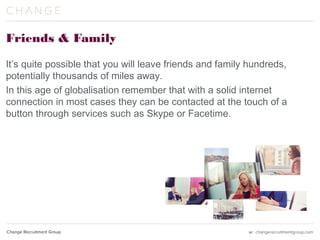 Friends & Family
It’s quite possible that you will leave friends and family hundreds,
potentially thousands of miles away.
In this age of globalisation remember that with a solid internet
connection in most cases they can be contacted at the touch of a
button through services such as Skype or Facetime.
 