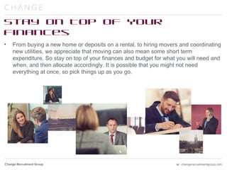 Stay on Top of Your Finances
From buying a new home or deposits on a rental, to hiring movers and coordinating
new utilities, we appreciate that moving can also mean some short term expenditure.
So stay on top of your finances and budget for what you will need and when, and then
allocate accordingly. It is possible that you might not need everything at once, so pick
things up as you go.
 