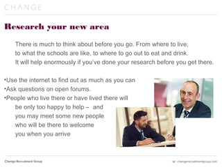 Research your new area
There is much to think about before you go. From where to live,
to what the schools are like, to where to go out to eat and drink.
It will help enormously if you’ve done your research before you get there.
•Use the internet to find out as much as you can
•Ask questions on open forums.
•People who live there or have lived there will
be only too happy to help
 