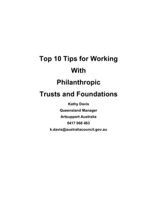 Top 10 Tips for Working
              With
      Philanthropic
Trusts and Foundations
            Kathy Davis
        Queensland Manager
        Artsupport Australia
            0417 068 483
   k.davis@australiacouncil.gov.au
 