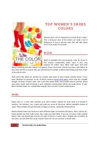 TO P W O M E N ' S S H O E S
                                                  C O LO R S

                                          Women give a lot of importance to their shoes' colors.
                                          This is because color of the shoes can make a lot of
                                          difference in how a woman look. We will talk about
                                          top 3 shoe colors for women:



                                          BLACK:


                                           Black is probably the most popular color for shoes in
                                           the market. Incidentally, black color is also very
                                           popular for ladies’ tops. Black color goes well with
almost anything and that makes it so special. Thus, it becomes safe to buy shoes and clothes in
this color and this is reason why you will find more number of black shoes being sold than shoes
of any other color.

Dark colors like black are perfect for women who want to buy neutral colored shoes. If you
have decided to purchase a pair of black colored casual shoe jeans, then look for suitable
designs of shoes in black color. Get a pair that looks sleek and provide utmost comfort. Black
will surely match with all things in your collection except those which are really flashy. If your
black colored shoes are comfortable enough, then you don't need anything else.



NUDE:


Nude color is a color that matches your skin’s shade. Shades of nude color are limited in
number. For instance, tan, cream and pale are some of the most widely available shades of
nude. These shades also go well with all types of attires, especially formal attires.

Nude colored shoes also look nice with different types of bottoms like jeans, skirts, shorts etc.
Some people say that nude colors also make you look taller. If you do not have nude colored
shoes, then you should get at least one pair of shoes in nude colors. Despite the versatility of
the color, you will find that nude colored shoes are not as common as black ones.


      1      The Best Colors For Ladies Shoes
 