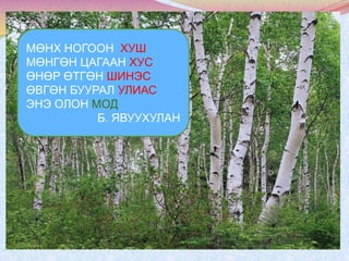 МӨНХ НОГООН ХУШ
МӨНГӨН ЦАГААН ХУС
ӨНӨР ӨТГӨН ШИНЭС
ӨВГӨН БУУРАЛ УЛИАС
ЭНЭ ОЛОН МОД
Б. ЯВУУХУЛАН

 