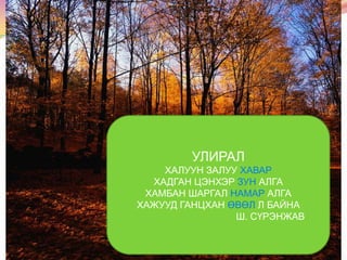 УЛИРАЛ
ХАЛУУН ЗАЛУУ ХАВАР
ХАДГАН ЦЭНХЭР ЗУН АЛГА
ХАМБАН ШАРГАЛ НАМАР АЛГА
ХАЖУУД ГАНЦХАН ӨВӨЛ Л БАЙНА
Ш. СҮРЭНЖАВ

 