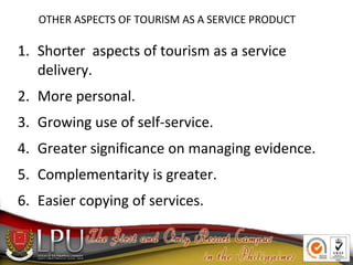 OTHER ASPECTS OF TOURISM AS A SERVICE PRODUCT
1. Shorter aspects of tourism as a service
delivery.
2. More personal.
3. Gr...