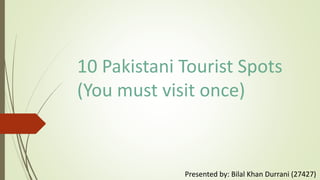 10 Pakistani Tourist Spots
(You must visit once)
Presented by: Bilal Khan Durrani (27427)
 