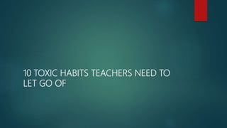 10 TOXIC HABITS TEACHERS NEED TO
LET GO OF
 