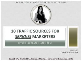 M Y S I X F I G U R EA F F I L I AT ES .C O M
10 TRAFFIC SOURCES FOR
SERIOUS MARKETERS
CREATED BY:
CHRISTINA STORINO
BY C H R I S T I N A M Y S I X F I G U R E A F F I L I AT E S .C O M
 