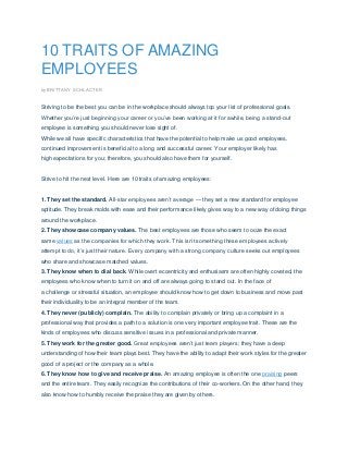 10 TRAITS OF AMAZING
EMPLOYEES
by BRITTANY SCHLACTER
Striving to be the best you can be in the workplace should always top your list of professional goals.
Whether you’re just beginning your career or you’ve been working at it for awhile, being a stand-out
employee is something you should never lose sight of.
While we all have specific characteristics that have the potential to help make us good employees,
continued improvement is beneficial to a long and successful career. Your employer likely has
high expectations for you; therefore, you should also have them for yourself.
Strive to hit the next level. Here are 10 traits of amazing employees:
1. They set the standard. All-star employees aren’t average — they set a new standard for employee
aptitude. They break molds with ease and their performance likely gives way to a new way of doing things
around the workplace.
2. They showcase company values. The best employees are those who seem to ooze the exact
same values as the companies for which they work. This isn’t something these employees actively
attempt to do, it’s just their nature. Every company with a strong company culture seeks out employees
who share and showcase matched values.
3. They know when to dial back. While overt eccentricity and enthusiasm are often highly coveted, the
employees who know when to turn it on and off are always going to stand out. In the face of
a challenge or stressful situation, an employee should know how to get down to business and move past
their individuality to be an integral member of the team.
4. They never (publicly) complain. The ability to complain privately or bring up a complaint in a
professional way that provides a path to a solution is one very important employee trait. These are the
kinds of employees who discuss sensitive issues in a professional and private manner.
5. They work for the greater good. Great employees aren’t just team players; they have a deep
understanding of how their team plays best. They have the ability to adapt their work styles for the greater
good of a project or the company as a whole.
6. They know how to give and receive praise. An amazing employee is often the one praising peers
and the entire team. They easily recognize the contributions of their co-workers. On the other hand, they
also know how to humbly receive the praise they are given by others.
 