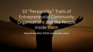 10 “Personality” Traits of
Entrepreneurial Community
Organisations and the People
inside them
How to manifest YOUR community vision
 