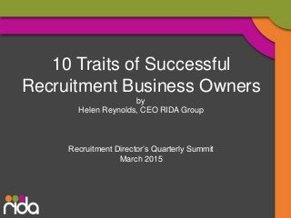 10 Traits of Successful
Recruitment Business Owners
by
Helen Reynolds, CEO RIDA Group
Recruitment Director’s Quarterly Summit
March 2015
 