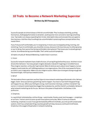 10 Traits to Become a Network Marketing Superstar
Written by Bill Panopoulos
Successful people are almostalwaysalittle bituncomfortable.They’realwaysstretching,pushing
themselves,challengingthemselvestodobetter,workingtobe more consistent,learningsomething
new.Topleadersare alwaysexpandingtheirminds,listeningforideasandconceptstheycanapplyto
theirbusiness.Andthenthey’re willingtobe uncomfortableinpracticingthose conceptsbefore they
masterthem.
If you findyourself comfortable,you’re notgrowing.Itmeansyou’vestoppedpushing,learning,and
stretching.If you’re comfortable,youshouldbe nervous,becauseinthisbusinessyou’re eithergrowing
or you’re dying.Evenworse thanbeingcomfortableisbeingbored.Thatmeansyou’re actuallygoingin
reverse.Soembrace beinguncomfortable.That’swhatsuccessful people do.
10 habitsvirtuallyall NetworkMarketing leadershave incommon.
1. Vision
Successful networkmarketershave ahabitof vision,of seeingthingsbeforetheyoccur.Andtheirvision
directstheirbehavior.Toomanypeople imagine obstaclesinsteadof imagininganincrediblefuture.
Theyimagine rejection,sotheydon’tgetstarted.Mostof whatwe worry aboutneverhappens,butwe
imagine itandcreate the self-fulfillingprophecyinourorganizations.One of the mostpowerful forces
on earthis yourimagination.Make sure youimagine success.Whenyourvisiongetsstrongenoughand
focusedenough,itwill pullyoutowardsuccess.
2. Belief
The bestadvice these superstarssaythey’dgive tonew networkmarketingprofessionalsisthis:Believe
bigger,faster.Once youbelieve,goodthingsstartto happen.Youhave to have faiththatgood things
will happenforyou.Whenyourfaithgetsstrong,itwill transitionintohope,andthenintobelief.Top
earnersinnetworkmarketingbelieve biggerthananybodyelse,andtheirbeliefisunshakable.Believein
whatnetworkmarketingcando foryou. Believeinthe powerof duplication.Andbelieve inthe
profession.
3. Simplicity
In a worldthat’sdistractedbya millionthings—social media,friends,email,textmessages— simplicityis
an art form. Trainersseemtocome up withnew systemseveryday.Whenitcomestonetwork
marketing,simplicityiscrucial.If yougetdistractedbydifferentmethods,youendupwithcomplicated
systems.Andif youcomplicate things,businessgrowthwillstop,because aconfusedmindfreezes.
Simplicityisthe oxygenof duplicationinnetworkmarketing.
 