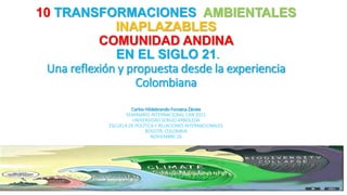 1
10 TRANSFORMACIONES AMBIENTALES
INAPLAZABLES
COMUNIDAD ANDINA
EN EL SIGLO 21.
Una reflexión y propuesta desde la experiencia
Colombiana
Carlos Hildebrando Fonseca Zárate
SEMINARIO INTERNACIONAL CAN 2021
UNIVERSIDAD SERGIO ARBOLEDA
ESCUELA DE POLÍTICA Y RELACIONES INTERNACIONALES
BOGOTÁ, COLOMBIA
NOVIEMBRE 26
 