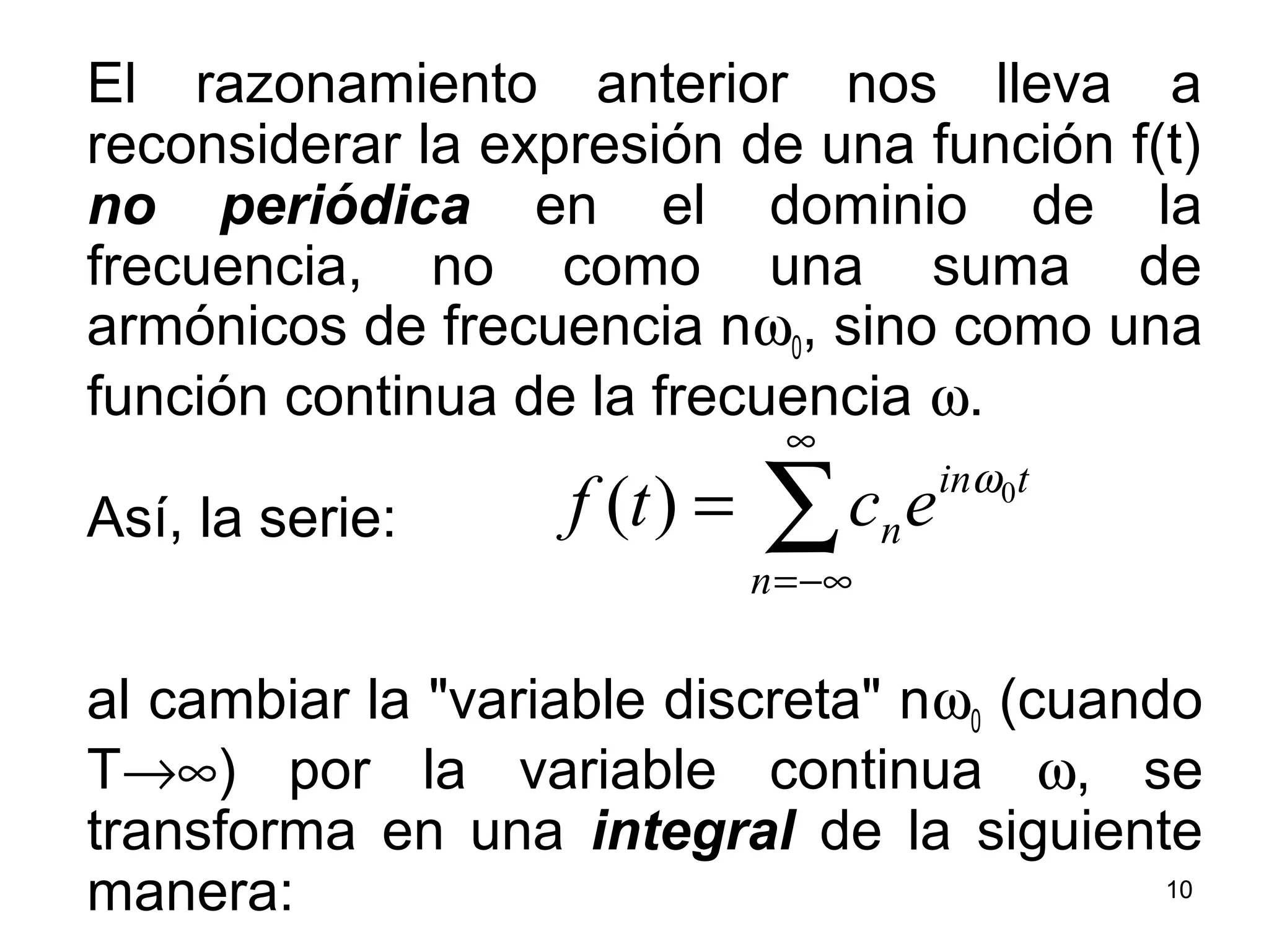El razonamiento anterior nos lleva a
reconsiderar la expresión de una función f(t)
no periódica en el dominio de la
frecuencia, no como una suma de
armónicos de frecuencia nω0, sino como una
función continua de la frecuencia ω.
Así, la serie:
al cambiar la "variable discreta" nω0 (cuando
T→∞) por la variable continua ω, se
transforma en una integral de la siguiente
manera:
∑
∞
−∞=
=
n
tin
nectf 0
)( ω
10
 