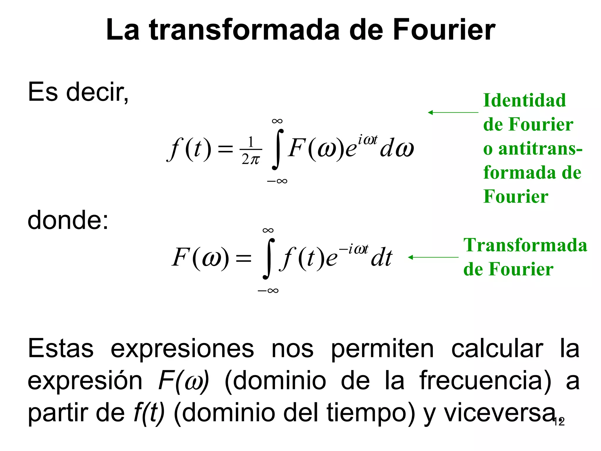 La transformada de Fourier
Es decir,
donde:
Estas expresiones nos permiten calcular la
expresión F(ω) (dominio de la frecuencia) a
partir de f(t) (dominio del tiempo) y viceversa.
∫
∞
∞−
= ωω ω
π deFtf ti
)()( 2
1
∫
∞
∞−
−
= dtetfF tiω
ω )()(
Identidad
de Fourier
o antitrans-
formada de
Fourier
Transformada
de Fourier
12
 