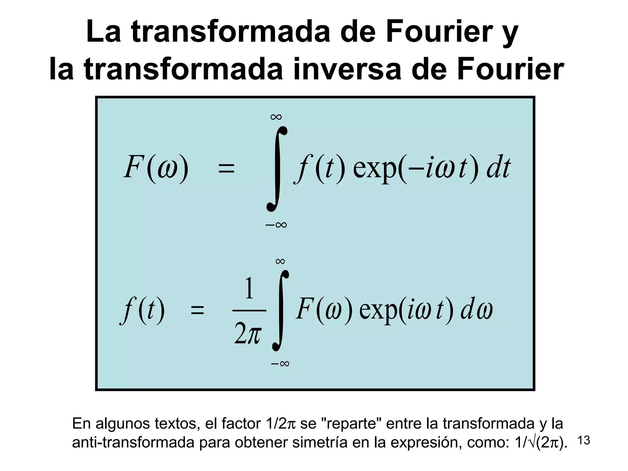 La transformada de Fourier y
la transformada inversa de Fourier
( ) ( ) exp( )F f t i t dtω ω
∞
−∞
= −
∫
1
( ) ( ) exp( )
2
f t F i t dω ω ω
π
∞
−∞
=
∫
En algunos textos, el factor 1/2π se "reparte" entre la transformada y la
anti-transformada para obtener simetría en la expresión, como: 1/√(2π). 13
 