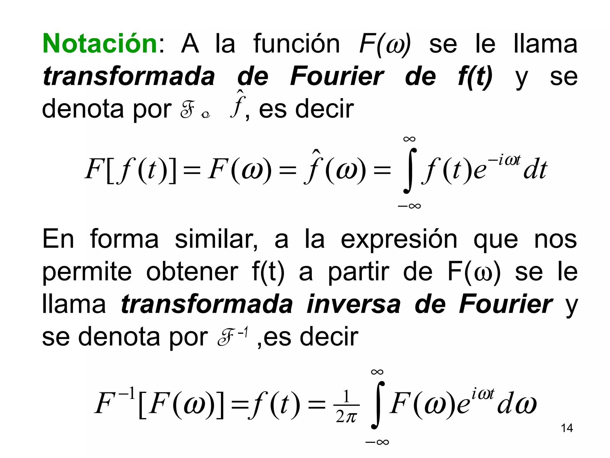 Notación: A la función F(ω) se le llama
transformada de Fourier de f(t) y se
denota por F o , es decir
En forma similar, a la expresión que nos
permite obtener f(t) a partir de F(ω) se le
llama transformada inversa de Fourier y
se denota por F –1
,es decir
∫
∞
∞−
−
== ωωω ω
π deFtfFF ti
)()()]([ 2
11
∫
∞
∞−
−
=== dtetffFtfF tiω
ωω )()(ˆ)()]([
fˆ
14
 