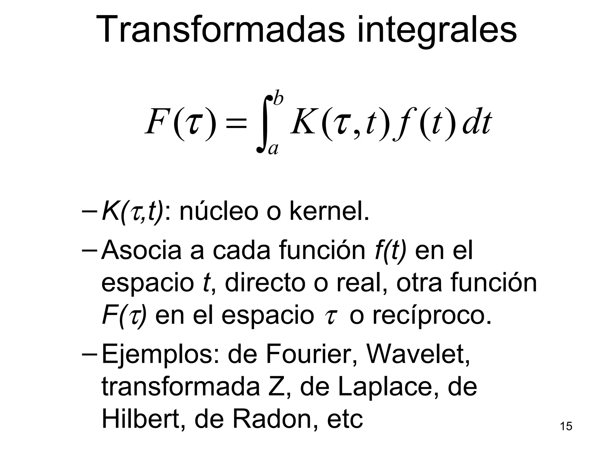 Transformadas integrales
–K(τ,t): núcleo o kernel.
–Asocia a cada función f(t) en el
espacio t, directo o real, otra función
F(τ) en el espacio τ o recíproco.
–Ejemplos: de Fourier, Wavelet,
transformada Z, de Laplace, de
Hilbert, de Radon, etc
dttftKF
b
a∫= )(),()( ττ
15
 
