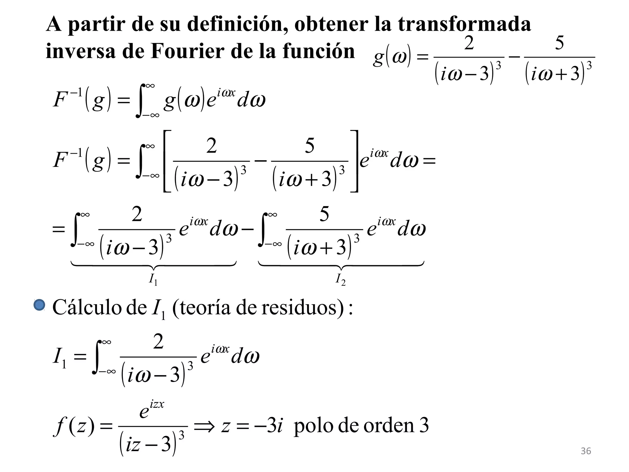 A partir de su definición, obtener la transformada
inversa de Fourier de la función ( )
( ) ( )33
3
5
3
2
+
−
−
=
ωω
ω
ii
g
( ) ( )
( )
( ) ( )
( ) ( )
( )
( )
3ordendepolo3
3
)(
3
2
:residuos)de(teoríadeCálculo
3
5
3
2
3
5
3
2
3
31
1
33
33
1
1
21
iz
iz
e
zf
de
i
I
I
de
i
de
i
de
ii
gF
deggF
izx
xi
I
xi
I
xi
xi
xi
−=⇒
−
=
−
=
+
−
−
=
=





+
−
−
=
=
∫
∫∫
∫
∫
∞
∞−
∞
∞−
∞
∞−
∞
∞−
−
∞
∞−
−
ω
ω
ω
ω
ω
ω
ω
ωω
ωω
ω
ωω
ω
ω
    
36
 