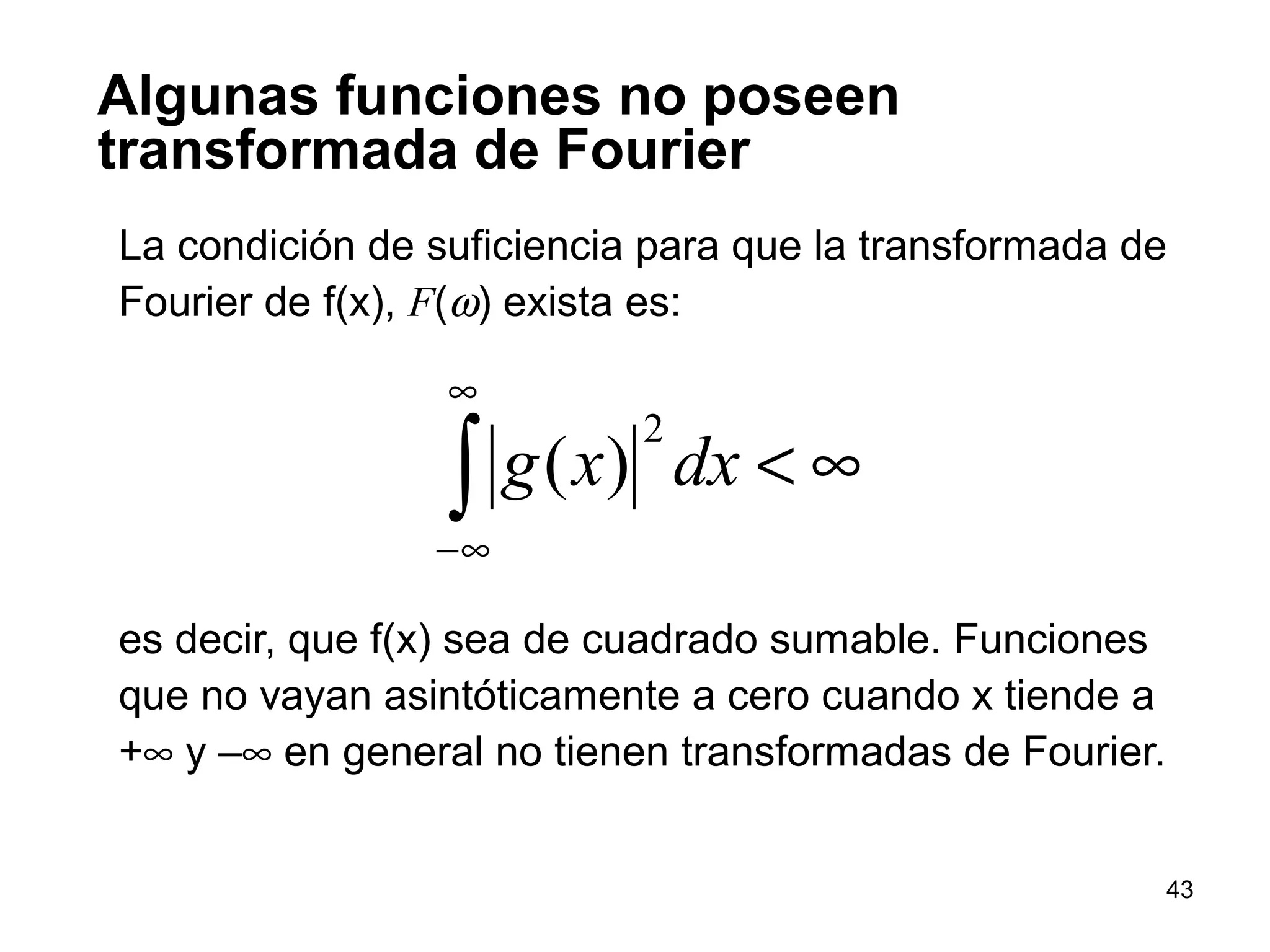 Algunas funciones no poseen
transformada de Fourier
La condición de suficiencia para que la transformada de
Fourier de f(x), F(ω) exista es:
es decir, que f(x) sea de cuadrado sumable. Funciones
que no vayan asintóticamente a cero cuando x tiende a
+∞ y –∞ en general no tienen transformadas de Fourier.
∫
∞
∞−
∞<dxxg
2
)(
43
 