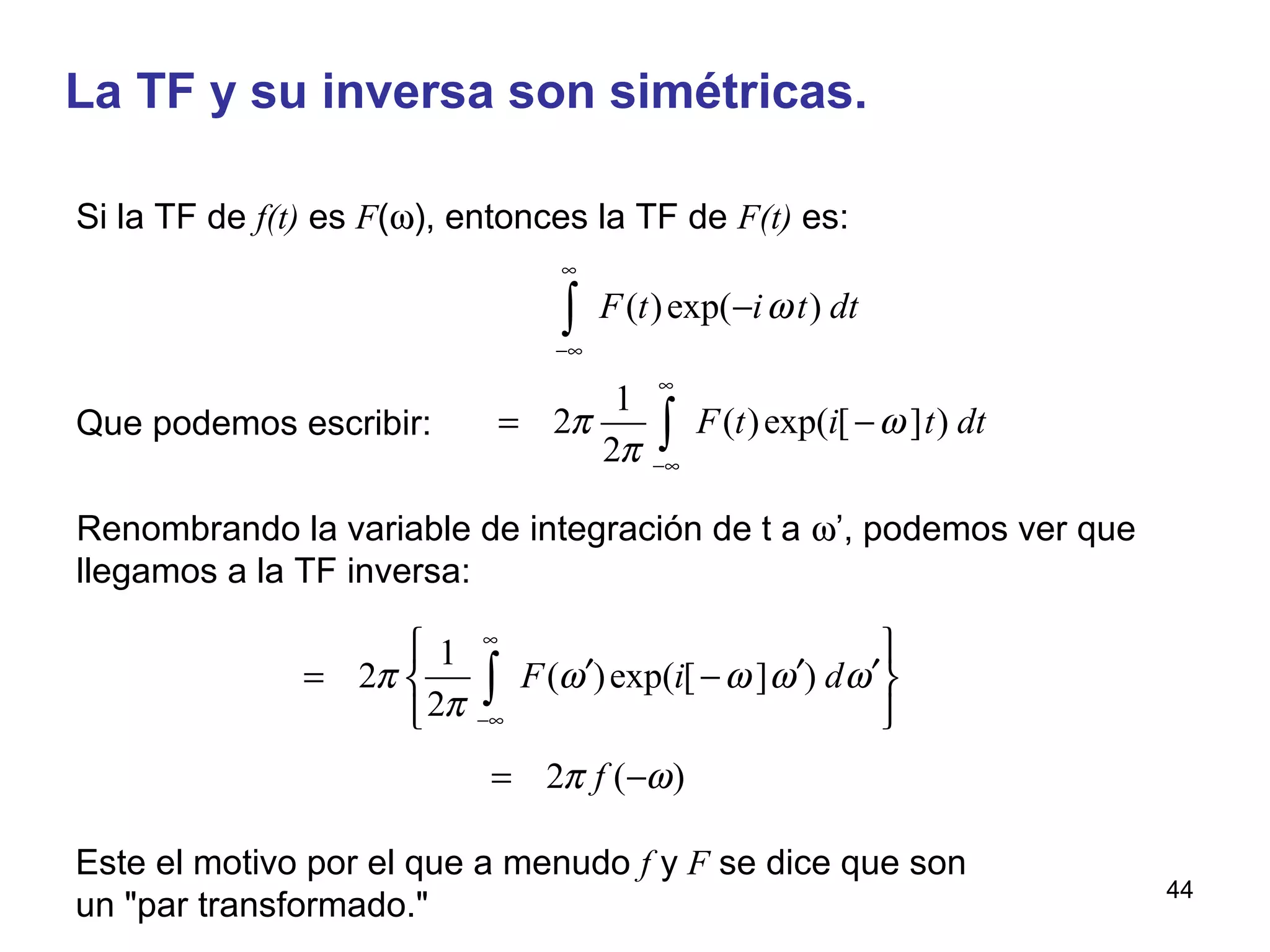 La TF y su inversa son simétricas.
( )exp( )
1
2 ( )exp( [ ] )
2
F t i t dt
F t i t dt
ω
π ω
π
∞
−∞
∞
−∞
−
= −
∫
∫
Si la TF de f(t) es F(ω), entonces la TF de F(t) es:
Renombrando la variable de integración de t a ω’, podemos ver que
llegamos a la TF inversa:
1
2 ( )exp( [ ] )
2
F i dπ ω ω ω ω
π
∞
−∞
 
′ ′ ′= − 
 
∫
2 ( )fπ ω= −
Este el motivo por el que a menudo f y F se dice que son
un "par transformado."
Que podemos escribir:
44
 