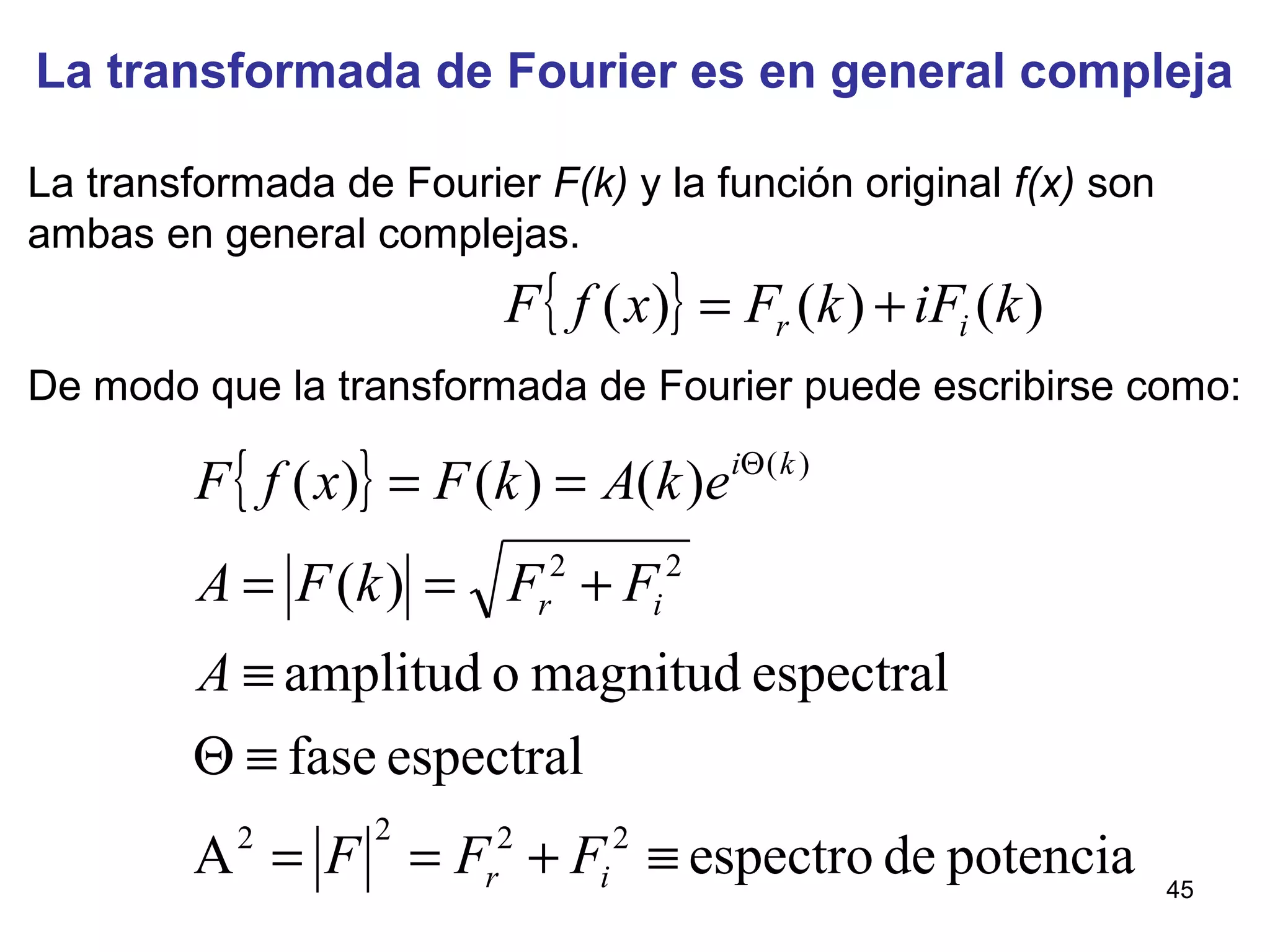 La transformada de Fourier es en general compleja
La transformada de Fourier F(k) y la función original f(x) son
ambas en general complejas.
De modo que la transformada de Fourier puede escribirse como:
{ } )()()( kiFkFxfF ir +=
{ }
potenciadeespectroA
espectralfase
espectralmagnitudoamplitud
)(
)()()(
2222
22
)(
≡+==
≡Θ
≡
+==
== Θ
ir
ir
ki
FFF
A
FFkFA
ekAkFxfF
45
 