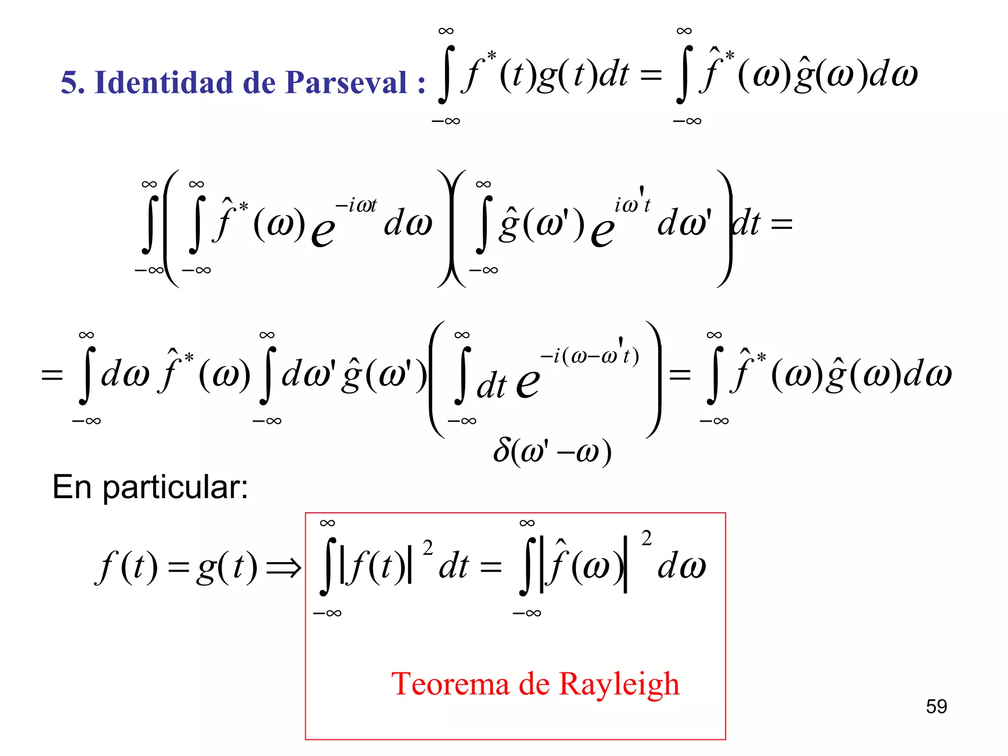 5. Identidad de Parseval : f *
(t)g(t)dt
−∞
∞
∫ = ˆf *
(ω) ˆg(ω)dω
−∞
∞
∫
=















∫∫ ∫
∞
∞−
∞
∞−
∞
∞−
−
dtdgdf ee
titi
'
'
)'(ˆ)(ˆ*
ωωωω
ωω
∫ ∫∫
∞
∞−
∞
∞−
−−
∞
∞−








= edtgdfd
ti '
)'(ˆ')(ˆ )(* ωω
ωωωω
δ(ω' −ω)
f (t) = g(t) ⇒ f(t)
2
dt
−∞
∞
∫ = ˆf (ω)
2
dω
−∞
∞
∫
Teorema de Rayleigh
∫
∞
∞−
= ωωω dgf )(ˆ)(ˆ*
En particular:
59
 