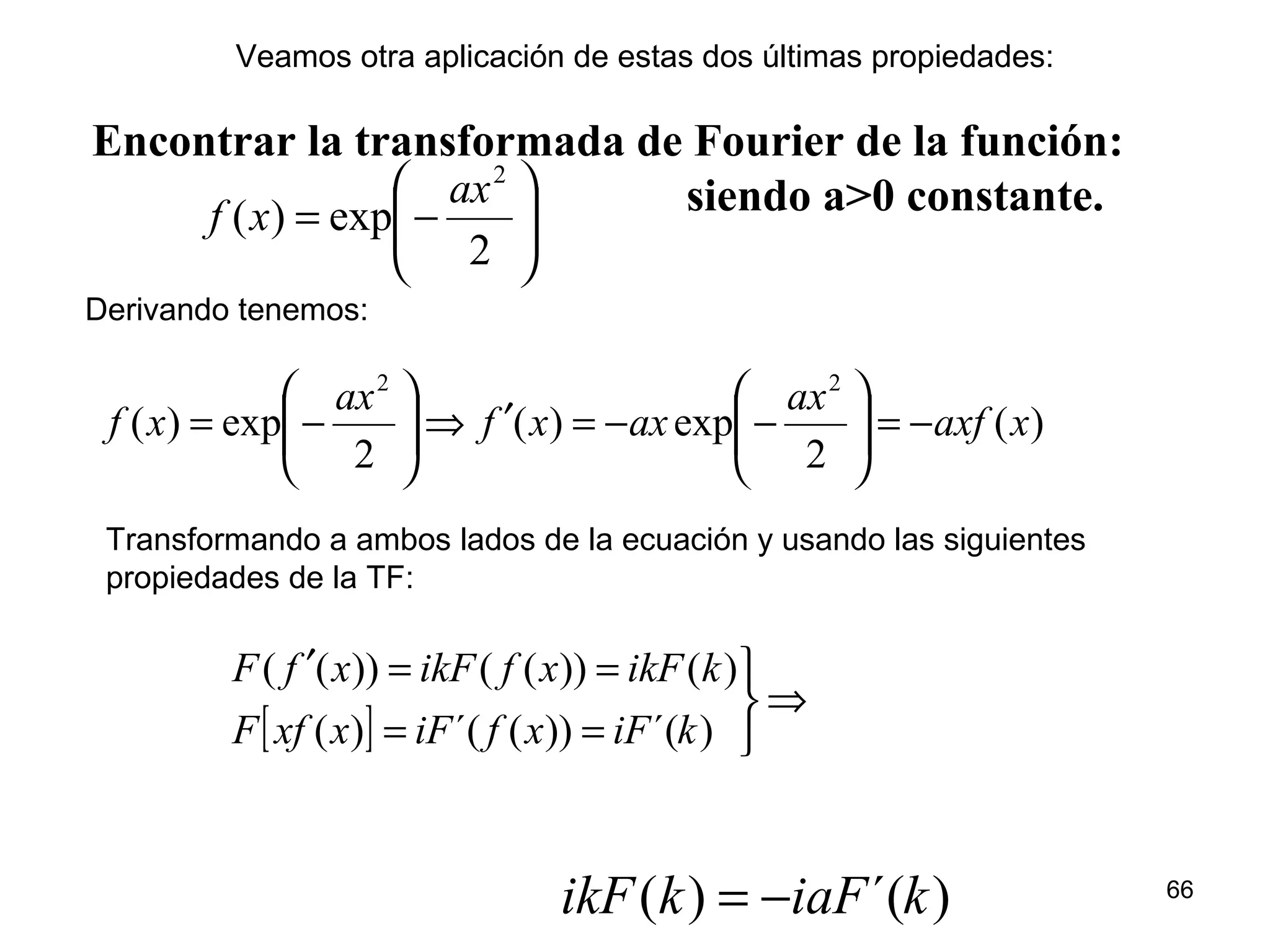 Encontrar la transformada de Fourier de la función:
siendo a>0 constante.






−=
2
exp)(
2
ax
xf
)(
2
exp)(
2
exp)(
22
xaxf
ax
axxf
ax
xf −=





−−=′⇒





−=
)´()( kiaFkikF −=
Derivando tenemos:
[ ]
⇒



==
==′
)´())(´()(
)())(())((
kiFxfiFxxfF
kikFxfikFxfF
Transformando a ambos lados de la ecuación y usando las siguientes
propiedades de la TF:
Veamos otra aplicación de estas dos últimas propiedades:
66
 