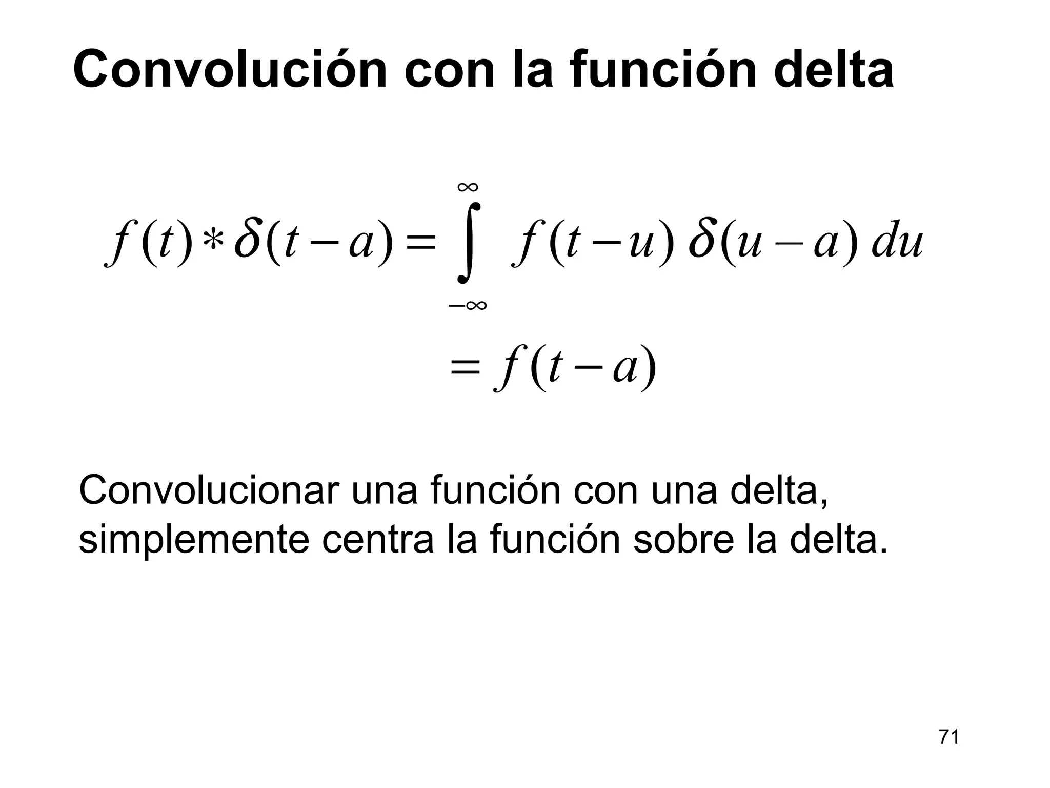 Convolución con la función delta
Convolucionar una función con una delta,
simplemente centra la función sobre la delta.
( ) ) ( ) ( – )
( )
f t t a f t u u a du
f t a
δ δ
∞
−∞
∗ ( − = −
= −
∫
71
 