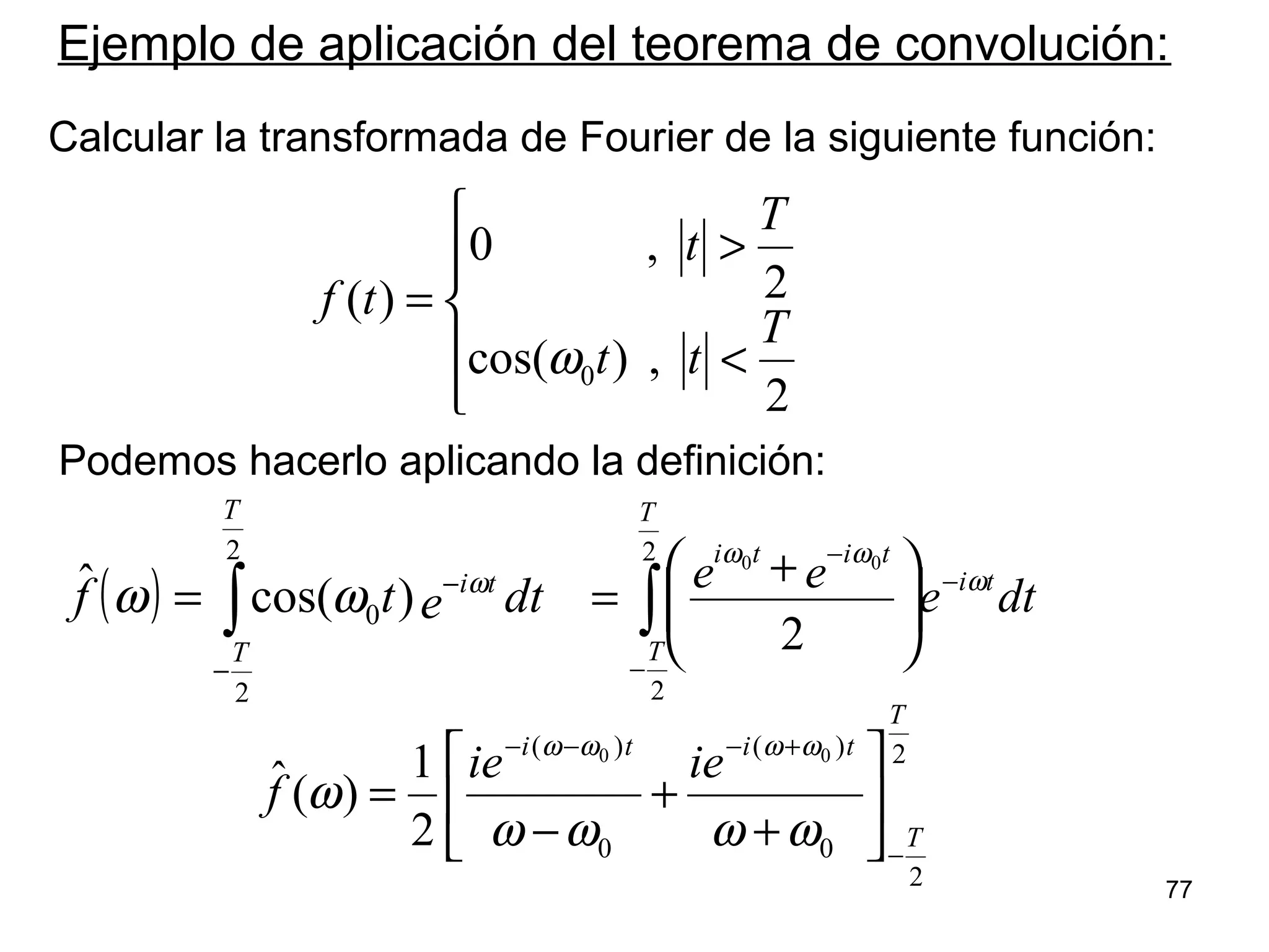 




<
>
=
2
,)cos(
2
,0
)(
0
T
tt
T
t
tf
ω
Ejemplo de aplicación del teorema de convolución:
Calcular la transformada de Fourier de la siguiente función:
( ) ∫
−
−
=
2
2
0 )cos(ˆ
T
T
ti
dtetf ω
ωω ∫
−
−
−





 +
=
2
2
2
00
T
T
ti
titi
dte
ee ω
ωω
2
2
0
)(
0
)( 00
2
1
)(ˆ
T
T
titi
ieie
f
−
+−−−






+
+
−
=
ωωωω
ω
ωωωω
Podemos hacerlo aplicando la definición:
77
 