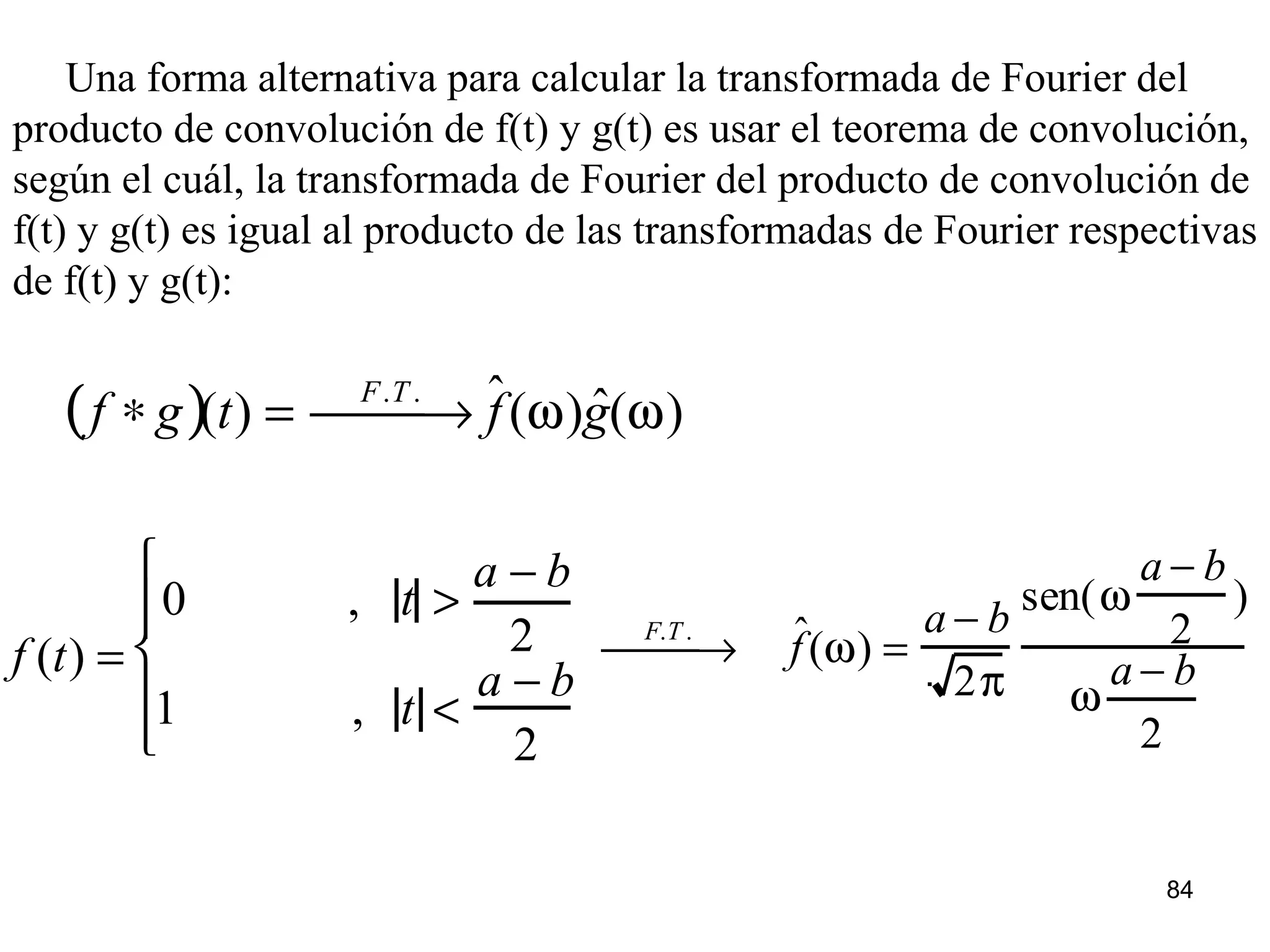 Una forma alternativa para calcular la transformada de Fourier del
producto de convolución de f(t) y g(t) es usar el teorema de convolución,
según el cuál, la transformada de Fourier del producto de convolución de
f(t) y g(t) es igual al producto de las transformadas de Fourier respectivas
de f(t) y g(t):
f ∗ g( )(t) =
F.T .
 → ˆf(ω) ˆg(ω)
f (t) =
0 , t >
a − b
2
1 , t <
a − b
2






F.T .
 → ˆf(ω) =
a − b
2π
sen(ω
a − b
2
)
ω
a − b
2
84
 