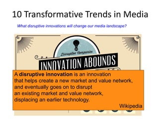10 Transformative Trends in Media 
What disruptive innovations will change our media landscape? 
A disruptive innovation is an innovation 
that helps create a new market and value network, 
and eventually goes on to disrupt 
an existing market and value network, 
displacing an earlier technology. 
Wikipedia 
 