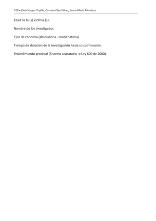100 • Elvia Vargas Trujillo, Carmen Elisa Flórez, Laura María Mendoza


Edad de la (s) víctima (s).

Nombre de los investigados.

Tipo de condena (absolutoria - condenatoria).

Tiempo de duración de la investigación hasta su culminación.

Procedimiento procesal (Sistema acusatorio  o Ley 600 de 2000).
 