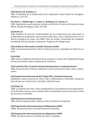 Trata de personas en Colombia: una aproximación a la magnitud y comprensión del problema • 105


[10] Valencia, M. & Ospina, C.
2005. El abordaje de la problemática de la explotación sexual infantil en Cartagena,
Palobra, 6, 137-153.

[11] Amar, J., Madarriaga, C., Castro, A., Rodríguez, B. y Suárez, R.
2006. Explotación sexual comercial infantil en el Distrito Turístico y Portuario de Santa
Marta. Terapia Psicológica, 24(2), 175-182.

[12] Berrío, N.
2006. Modelos de atención implementados por las instituciones que intervienen la
problemática de explotación sexual comercial de niños, niñas y adolescentes en la ciu-
dad de Cartagena de Indias, año 2006. [Tesis de Grado]. Universidad de Cartagena.
Facultad de Ciencias Sociales y Educación. Programa de Trabajo Social.

[13] Unidad de Información y Análisis Financiero (UIAF)
2006. Lineamientos generales sobre la trata de personas y tipologías de lavado de ac-
tivos.

[14] ECPAT
2006. Informe Global de Monitoreo de las acciones en contra de la Explotación Sexual
Comercial de Niños, Niñas y Adolescentes, Colombia.

[15] Fundación Plan, Fundación Antonio Restrepo Barco, Fundación Renacer
2006. Escenarios de la Infamia: Explotación sexual comercial de niños, niñas y adoles-
centes.

[16] Organización Internacional del Trabajo (OIT), Fundación Esperanza
Explotación sexual comercial de niños, niñas y adolescentes en Colombia. Estudio de
línea de base en Cundinamarca, Quindío y Valle del Cauca.

[17] Mejía, W.
2006. La utilización de niños, niñas y adolescentes en la prostitución en el departamen-
to de Risaralda. Avances de un estudio sobre la explotación sexual comercial y la trata
de menores en Colombia.

[18] Ministerio de Protección Social
2006. Informe Especial sobre Violencia contra la Infancia en Colombia.

[19] Organización Internacional para las Migraciones (OIM)
2006a. Dimensiones de la Trata de Personas en Colombia.

[20] Organización Internacional para las Migraciones (OIM)
2006b. Guía de asistencia a víctimas de trata en Colombia.
 