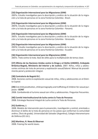 Trata de personas en Colombia: una aproximación a la magnitud y comprensión del problema • 107


[32] Organización Internacional para las Migraciones (OIM)
2007a. Estudio investigativo para la descripción y análisis de la situación de la migra-
ción y la trata de personas en la zona fronteriza Colombia - Brasil.

[33] Organización Internacional para las Migraciones (OIM)
2007b. Estudio investigativo para la descripción y análisis de la situación de la migra-
ción y la trata de personas en la zona fronteriza Colombia - Panamá.

[34] Organización Internacional para las Migraciones (OIM)
2007c. Estudio investigativo para la descripción y análisis de la situación de la migra-
ción y la trata de personas en la zona fronteriza Colombia - Venezuela.

[35] Organización Internacional para las Migraciones (OIM)
2007d. Estudio investigativo para la descripción y análisis de la situación de la migra-
ción y la trata de personas en la zona fronteriza Colombia - Ecuador.

[36] Organización Internacional para las Migraciones (OIM)
2007e. Trato contra la trata. Baúl de útiles para la multiplicación de temas clave.

[37] Oficina de las Naciones Unidas contra la Droga y el Delito (UNODC), Embajada
Británica-Bogotá, Ministerio del Interior y de Justicia. 2007. Niños, niñas y adoles-
centes victimas de trata de personas y explotación sexual/laboral. Manual de procedi-
miento penal y protección integral.

[38] Contraloría de Bogotá D.C.
2008. Acciones contra la explotación sexual de niños, niñas y adolescentes en el Distri-
to Capital.

[39] End child prostitution, child pornography and trafficking of children for sexual pur-
poses - ECPAT
2008. Combatiendo el turismo sexual con niños y adolescentes. Preguntas frecuentes.

[40] Comité Interinstitucional de lucha contra la Trata de Personas
2008. Estrategia Nacional Integral de Lucha contra la Trata de Personas.

[41] Gutiérrez, J.
2008. Modelo de Intervención para la prevención, investigación y control, orientado a
disminuir el delito de la trata de personas en los países que conforman la comunidad
andina. [Tesis de grado]. Universidad del Salvador (Argentina), Colegio Interamericano
de Defensa (EE.UU.).

[42] Martínez, R. News & Observer
2008. Freeing the world slaves.
 