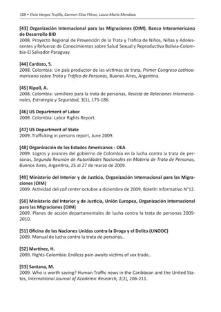 108 • Elvia Vargas Trujillo, Carmen Elisa Flórez, Laura María Mendoza


[43] Organización Internacional para las Migraciones (OIM), Banco Interamericano
de Desarrollo BID
2008. Proyecto Regional de Prevención de la Trata y Tráfico de Niños, Niñas y Adoles-
centes y Refuerzo de Conocimientos sobre Salud Sexual y Reproductiva Bolivia-Colom-
bia-El Salvador-Paraguay.

[44] Cardozo, S.
2008. Colombia: Un país productor de las víctimas de trata, Primer Congreso Latinoa-
mericano sobre Trata y Tráfico de Personas, Buenos Aires, Argentina.

[45] Ripoll, A.
2008. Colombia: semillero para la trata de personas, Revista de Relaciones Internacio-
nales, Estrategia y Seguridad, 3(1), 175-186.

[46] US Department of Labor
2008. Colombia: Labor Rights Report.

[47] US Department of State
2009..Trafficking in persons report, June 2009.

[48] Organización de los Estados Americanos - OEA
2009. Logros y avances del gobierno de Colombia en la lucha contra la trata de per-
sonas, Segunda Reunión de Autoridades Nacionales en Materia de Trata de Personas,
Buenos Aires, Argentina, 25 al 27 de marzo de 2009.

[49] Ministerio del Interior y de Justicia, Organización Internacional para las Migra-
ciones (OIM)
2009. Actividad del call center octubre a diciembre de 2009, Boletín Informativo N°12.

[50] Ministerio del Interior y de Justicia, Unión Europea, Organización Internacional
para las Migraciones (OIM)
2009. Planes de acción departamentales de lucha contra la trata de personas 2009-
2010.

[51] Oficina de las Naciones Unidas contra la Droga y el Delito (UNODC)
2009. Manual de lucha contra la trata de personas..

[52] Martínez, H.
2009. Rights-Colombia: Endless pain awaits victims of sex trade..

[53] Santana, M.
2009. Who is worth saving? Human Traffic news in the Caribbean and the United Sta-
tes, International Journal of Academic Research, 1(2), 206-211.
 