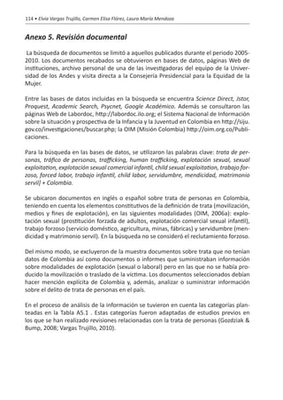 114 • Elvia Vargas Trujillo, Carmen Elisa Flórez, Laura María Mendoza


Anexo 5. Revisión documental
 La búsqueda de documentos se limitó a aquellos publicados durante el periodo 2005-
2010. Los documentos recabados se obtuvieron en bases de datos, páginas Web de
instituciones, archivo personal de una de las investigadoras del equipo de la Univer-
sidad de los Andes y visita directa a la Consejería Presidencial para la Equidad de la
Mujer.

Entre las bases de datos incluidas en la búsqueda se encuentra Science Direct, Jstor,
Proquest, Academic Search, Psycnet, Google Académico. Además se consultaron las
páginas Web de Labordoc, http://labordoc.ilo.org; el Sistema Nacional de Información
sobre la situación y prospectiva de la Infancia y la Juventud en Colombia en http://siju.
gov.co/investigaciones/buscar.php; la OIM (Misión Colombia) http://oim.org.co/Publi-
caciones.

Para la búsqueda en las bases de datos, se utilizaron las palabras clave: trata de per-
sonas, tráfico de personas, trafficking, human trafficking, explotación sexual, sexual
exploitation, explotación sexual comercial infantil, child sexual exploitation, trabajo for-
zoso, forced labor, trabajo infantil, child labor, servidumbre, mendicidad, matrimonio
servil] + Colombia.

Se ubicaron documentos en inglés o español sobre trata de personas en Colombia,
teniendo en cuenta los elementos constitutivos de la definición de trata (movilización,
medios y fines de explotación), en las siguientes modalidades (OIM, 2006a): explo-
tación sexual (prostitución forzada de adultos, explotación comercial sexual infantil),
trabajo forzoso (servicio doméstico, agricultura, minas, fábricas) y servidumbre (men-
dicidad y matrimonio servil). En la búsqueda no se consideró el reclutamiento forzoso.

Del mismo modo, se excluyeron de la muestra documentos sobre trata que no tenían
datos de Colombia así como documentos o informes que suministraban información
sobre modalidades de explotación (sexual o laboral) pero en las que no se había pro-
ducido la movilización o traslado de la víctima. Los documentos seleccionados debían
hacer mención explícita de Colombia y, además, analizar o suministrar información
sobre el delito de trata de personas en el país.

En el proceso de análisis de la información se tuvieron en cuenta las categorías plan-
teadas en la Tabla A5.1 . Estas categorías fueron adaptadas de estudios previos en
los que se han realizado revisiones relacionadas con la trata de personas (Gozdziak &
Bump, 2008; Vargas Trujillo, 2010).
 