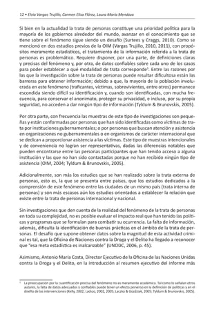 12 • Elvia Vargas Trujillo, Carmen Elisa Flórez, Laura María Mendoza


Si bien en la actualidad la trata de personas constituye una prioridad política para la
mayoría de los gobiernos alrededor del mundo, avanzar en el conocimiento que se
tiene sobre el fenómeno sigue siendo un desafío (Surtees y Craggs, 2010). Como se
mencionó en dos estudios previos de la OIM (Vargas Trujillo, 2010, 2011), con propó-
sitos meramente estadísticos, el tratamiento de la información referida a la trata de
personas es problemático. Requiere disponer, por una parte, de definiciones claras
y precisas del fenómeno y, por otra, de datos confiables sobre cada uno de los casos
para poder establecer a qué modalidad de trata corresponde3. Entre las razones por
las que la investigación sobre la trata de personas puede resultar dificultosa están las
barreras para obtener información; debido a que, la mayoría de la población involu-
crada en este fenómeno (traficantes, víctimas, sobrevivientes, entre otros) permanece
escondida siendo difícil su identificación y, cuando son identificadas, con mucha fre-
cuencia, para conservar el anonimato, proteger su privacidad, e incluso, por su propia
seguridad, no acceden a dar ningún tipo de información (Tyldum & Brunovskis, 2005).

Por otra parte, con frecuencia las muestras de este tipo de investigaciones son peque-
ñas y están conformadas por personas que han sido identificadas como víctimas de tra-
ta por instituciones gubernamentales; o por personas que buscan atención y asistencia
en organizaciones no gubernamentales o en organismos de carácter internacional que
se dedican a proporcionar asistencia a las víctimas. Este tipo de muestras intencionales
y de conveniencia no logran ser representativas, dadas las diferencias notables que
pueden encontrarse entre las personas participantes que han tenido acceso a alguna
institución y las que no han sido contactadas porque no han recibido ningún tipo de
asistencia (OIM, 2004; Tyldum & Brunovskis, 2005).

Adicionalmente, son más los estudios que se han realizado sobre la trata externa de
personas, esto es, la que se presenta entre países, que los estudios dedicados a la
comprensión de este fenómeno entre las ciudades de un mismo país (trata interna de
personas) y son más escasos aún los estudios orientados a establecer la relación que
existe entre la trata de personas internacional y nacional.

Sin investigaciones que den cuenta de la realidad del fenómeno de la trata de personas
en toda su complejidad, no es posible evaluar el impacto real que han tenido las políti-
cas y programas que se formulan para combatir su ocurrencia. La falta de información,
además, dificulta la identificación de buenas prácticas en el ámbito de la trata de per-
sonas. El desafío que supone obtener datos sobre la magnitud de esta actividad crimi-
nal es tal, que la Oficina de Naciones contra la Droga y el Delito ha llegado a reconocer
que “esa meta estadística es inalcanzable” (UNODC, 2006, p. 45).

Asimismo, Antonio María Costa, Director Ejecutivo de la Oficina de las Naciones Unidas
contra la Droga y el Delito, en la introducción al resumen ejecutivo del informe más


	 La preocupación por la cuantificación precisa del fenómeno no es meramente académica. Tal como lo señalan otros
3

  autores, la falta de datos adecuados y confiables puede tener un efecto perverso en la definición de políticas y en el
  diseño de las intervenciones (Kelly, 2002; Lackzo, 2002, 2005; Laczko & Gozdziak, 2005; Tyldum & Brunovskis, 2005).
 