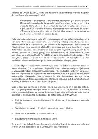 Trata de personas en Colombia: una aproximación a la magnitud y comprensión del problema • 13


reciente de UNODC (2009a), afirma que responder las cuestiones sobre la magnitud
del problema debe ser una prioridad:

          Únicamente si entendemos la profundidad, la amplitud y el alcance del pro-
          blema podremos abordar la segunda cuestión, es decir, la forma de contra-
          rrestarlo. Hasta ahora no hemos logrado acumular muchos conocimientos
          y, por tanto, las iniciativas han sido insuficientes y deshilvanadas. La política
          sólo puede ser eficaz si se basa en pruebas fehacientes, y hasta ahora esas
          pruebas han sido más bien escasas (p. 2).

En la misma introducción se insta a los círculos académicos a colaborar en la genera-
ción de la información que se requiere para formular políticas públicas fundamentadas
en la evidencia. En el mismo sentido, en el informe del Departamento de Estado de los
Estados Unidos correspondiente al año 2010 se destaca que la investigación en el tema
de la trata de personas es un mecanismo esencial para mejorar la comprensión del fe-
nómeno y definir las políticas y programas para contrarrestarlo. También se reconoce
que si bien en la última década, ha habido un aumento en artículos de revistas, infor-
mes y libros sobre el tema, la mayoría de esos documentos son descriptivos, no están
fundamentados en evidencia empírica y no han sido revisados por pares.

El estudio objeto de este informe contribuye a satisfacer esta necesidad aportando in-
formación sobre: a) el conocimiento disponible acerca del tema en el país; b) el núme-
ro y las características de las víctimas registradas y las limitantes que tienen las fuentes
de datos disponibles para aproximarse a la comprensión de la magnitud del fenómeno
en Colombia; c) la experiencia de las víctimas del delito de la trata de personas contex-
tualizándola desde tres aproximaciones: el modelo ecológico del desarrollo humano,
el enfoque de derechos y la perspectiva de género.

Cabe señalar que este no es el primer estudio que se adelanta en el país con el fin de
describir y comprender la magnitud del problema de la trata de personas. De acuerdo
con la revisión de literatura, uno de los primeros estudios realizados en este sentido
identificó al menos cuatro modalidades de trata en el país (OIM, 2006a):

•	 Explotación sexual: prostitución forzada de adultos y explotación sexual comercial
   infantil.

•	 Trabajo forzoso: servicio doméstico, agricultura, minas, fábricas.

•	 Situación de violencia: reclutamiento forzado.

•	 Servidumbre: mendicidad y matrimonio servil.

De acuerdo con dicho informe, de esas modalidades, la explotación sexual es la más
común. En otro documento de la OIM (2006b) se advierte que:
 