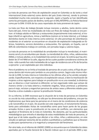 14 • Elvia Vargas Trujillo, Carmen Elisa Flórez, Laura María Mendoza


La trata de personas con fines de explotación sexual en Colombia se da tanto a nivel
internacional (trata externa) como dentro del país (trata interna), siendo la primera
modalidad mucho más conocida que la segunda. Japón y España se han identificado
como los principales países de destino, tanto por el DAS,INTERPOL y la Policía Nacional
como por la OIM. El 65% de los casos reportados de trata provienen de Japón.

La trata con fines de trabajo forzado incluye menores y adultos, tanto dentro como
fuera del país. Entre las modalidades de trata con fines de trabajo forzado se encuen-
tran: el trabajo adulto en fábricas y restaurantes (especialmente trata externa), el tra-
bajo infantil en agricultura, minas y ladrilleras (común en la trata interna), y el trabajo
doméstico (tanto en trata interna como externa). Un alto porcentaje de colombianos
residentes en el exterior se encuentran en situación de explotación trabajando en fá-
bricas, hostelería, servicio doméstico y restaurantes. Por ejemplo, en España, casi el
60% de colombianos trabaja sin contrato, con jornadas largas y salarios bajos.

La trata de personas en la modalidad de servidumbre incluye la mendicidad, el matri-
monio servil y la servidumbre por deuda. La mendicidad de niños, niñas, adolescentes
(NNA), e incluso adultos, es la modalidad más común en el país. Se estima que hay alre-
dedor de 37 mil NNA en la calle, algunos de los cuales pueden considerarse víctimas de
trata –sólo cuando han sido trasladados de su lugar de residencia con el fin de forzarlos
a ejercerla– y son explotados por otro individuo.

Pero el problema no se limita al traslado de personas de un país a otro; el flujo de per-
sonas dentro del mismo país también es una práctica común. Según este mismo infor-
me de la OIM, la trata interna en Colombia en los últimos años se ha venido compleji-
zando. Específicamente, con respecto a la explotación sexual, si bien la movilización de
mujeres a otras regiones para trabajar en prostitución no es una novedad, la dinámica
que se observa a nivel nacional es diferente: se han organizado redes que actúan de
manera similar a la trata externa y mediante engaños, falsas promesas y préstamos
para el viaje, reclutan y enganchan personas de ambos sexos y diferentes edades para
llevarlas a otras ciudades a ejercer la prostitución forzada.

En su informe, la OIM reconoce que la situación de la trata de personas en Colombia
es una de las más catastróficas, no sólo por las dimensiones del problema, sino por las
implicaciones que tiene para las personas en el marco de las condiciones de violencia
y de narcotráfico en el país. De acuerdo con este organismo, el reclutamiento forzoso,
tanto para actividades ilícitas de narcotráfico como para hacer parte de los grupos
armados ilícitos o para la prostitución en las zonas de conflicto, son elementos que
agudizan el fenómeno de la trata en Colombia. No obstante, por las particularidades
metodológicas que entraña el abordaje de estas modalidades de trata de personas, al
igual que el de todas aquellas que afectan a los niños, niñas y adolescentes, en este
estudio se optó por excluirlas de los análisis cuantitativos y cualitativos que se llevaron
a cabo para aproximarnos a la magnitud y comprensión del fenómeno.

Por otro lado, en el informe de UNODC (2009) se encuentra que en Colombia los datos
aportados por la Fiscalía General de la Nación indican que en el periodo 2003 y sep-
 
