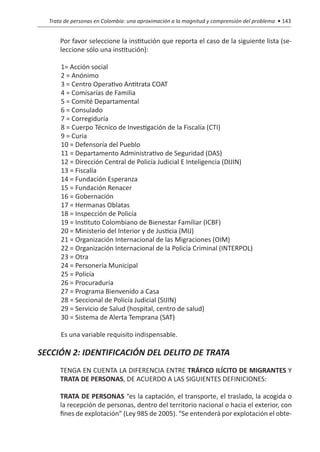 Trata de personas en Colombia: una aproximación a la magnitud y comprensión del problema • 143


  	       Por favor seleccione la institución que reporta el caso de la siguiente lista (se-
          leccione sólo una institución):

          1= Acción social
          2 = Anónimo
          3 = Centro Operativo Antitrata COAT
          4 = Comisarías de Familia
          5 = Comité Departamental
          6 = Consulado
          7 = Corregiduría
          8 = Cuerpo Técnico de Investigación de la Fiscalía (CTI)
          9 = Curia
          10 = Defensoría del Pueblo
          11 = Departamento Administrativo de Seguridad (DAS)
          12 = Dirección Central de Policía Judicial E Inteligencia (DIJIN)
          13 = Fiscalía
          14 = Fundación Esperanza
          15 = Fundación Renacer
          16 = Gobernación
          17 = Hermanas Oblatas
          18 = Inspección de Policía
          19 = Instituto Colombiano de Bienestar Familiar (ICBF)
          20 = Ministerio del Interior y de Justicia (MIJ)
          21 = Organización Internacional de las Migraciones (OIM)
          22 = Organización Internacional de la Policía Criminal (INTERPOL)
          23 = Otra
          24 = Personería Municipal
          25 = Policía
          26 = Procuraduría
          27 = Programa Bienvenido a Casa
          28 = Seccional de Policía Judicial (SIJIN)
          29 = Servicio de Salud (hospital, centro de salud)
          30 = Sistema de Alerta Temprana (SAT)

          Es una variable requisito indispensable.

SECCIÓN 2: IDENTIFICACIÓN DEL DELITO DE TRATA
  	       TENGA EN CUENTA LA DIFERENCIA ENTRE TRÁFICO ILÍCITO DE MIGRANTES Y
          TRATA DE PERSONAS, DE ACUERDO A LAS SIGUIENTES DEFINICIONES:

  	       TRATA DE PERSONAS “es la captación, el transporte, el traslado, la acogida o
          la recepción de personas, dentro del territorio nacional o hacia el exterior, con
          fines de explotación” (Ley 985 de 2005). “Se entenderá por explotación el obte-
 