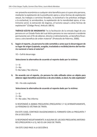 144 • Elvia Vargas Trujillo, Carmen Elisa Flórez, Laura María Mendoza


         ner provecho económico o cualquier otro beneficio para sí o para otra persona,
         mediante la explotación de la prostitución ajena u otras formas de explotación
         sexual, los trabajos o servicios forzados, la esclavitud o las prácticas análogas
         a la esclavitud, la servidumbre, la explotación de la mendicidad ajena, el ma-
         trimonio servil, la extracción de órganos, el turismo sexual u otras formas de
         explotación” (Código Penal, Artículo 188 A).

   	     TRÁFICO ILÍCITO DE MIGRANTES “es la facilitación de la entrada ilegal de una
         persona en un Estado Parte del cual dicha persona no sea nacional o residente
         permanente con el fin de obtener, directa o indirectamente, un beneficio finan-
         ciero u otro beneficio de orden material” (Protocolo de Palermo, 2000).

   5.	 Según el reporte, ¿la persona ha sido sometida a actos que la desarraiguen de
       su lugar de origen (captada, acogida, trasladada o recibida) dentro del territo-
       rio nacional o hacia el exterior?

         V5 = Sufrió desarraigo

         Selecciones la alternativa de acuerdo al reporte dado por la víctima:

         1 = Sí
         2 = No
         9 =No Sabe / No informa

   6.	 De acuerdo con el reporte, ¿la persona ha sido utilizada cómo un objeto para
       obtener algún beneficio económico o de otra índole, es decir, ha sido explotada?

         V6 = Ha sido explotada

         Selecciones la alternativa de acuerdo al reporte dado por la víctima:

         1 = Sí
         2 = No
         9 = No sabe / No informa

   	     SI RESPONDIÓ A AMBAS PREGUNTAS (PREGUNTAS 5 Y 6) AFIRMATIVAMENTE,
         LA PERSONA ES VÍCTIMA DE TRATA.

   	     EN ESTE CASO, CONTINÚE DILIGENCIANDO EL FORMATO CON LA PREGUNTA 7
         EN LA SECCIÓN 3.

   	     SI RESPONDIÓ NEGATIVAMENTE A ALGUNA DE LAS DOS PREGUNTAS ANTERIO-
         RES (PREGUNTAS 4 ó 5), NO ES UN CASO DE TRATA.

         EN ESTE CASO PASE A LA SECCIÓN 8.
 