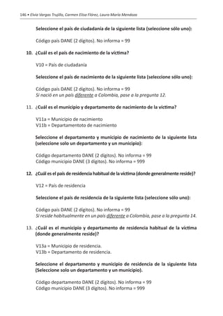 146 • Elvia Vargas Trujillo, Carmen Elisa Flórez, Laura María Mendoza


         Seleccione el país de ciudadanía de la siguiente lista (seleccione sólo uno):

         Código país DANE (2 dígitos). No informa = 99

   10.	 ¿Cuál es el país de nacimiento de la víctima?

         V10 = País de ciudadanía	

         Seleccione el país de nacimiento de la siguiente lista (seleccione sólo uno):

         Código país DANE (2 dígitos). No informa = 99
         Si nació en un país diferente a Colombia, pase a la pregunta 12.

   11.	¿Cuál es el municipio y departamento de nacimiento de la víctima?

         V11a = Municipio de nacimiento	
         V11b = Departamentoto de nacimiento	

   	     Seleccione el departamento y municipio de nacimiento de la siguiente lista
         (seleccione solo un departamento y un municipio):

         Código departamento DANE (2 dígitos). No informa = 99
         Código municipio DANE (3 dígitos). No informa = 999

   12.	 ¿Cuál es el país de residencia habitual de la víctima (donde generalmente reside)?

         V12 = País de residencia

         Seleccione el país de residencia de la siguiente lista (seleccione sólo uno):

         Código país DANE (2 dígitos). No informa = 99
         Si reside habitualmente en un país diferente a Colombia, pase a la pregunta 14.

   13.	¿Cuál es el municipio y departamento de residencia habitual de la víctima
       (donde generalmente reside)?

         V13a = Municipio de residencia.
         V13b = Departamento de residencia.

   	     Seleccione el departamento y municipio de residencia de la siguiente lista
         (Seleccione solo un departamento y un municipio).

         Código departamento DANE (2 dígitos). No informa = 99
         Código municipio DANE (3 dígitos). No informa = 999
 